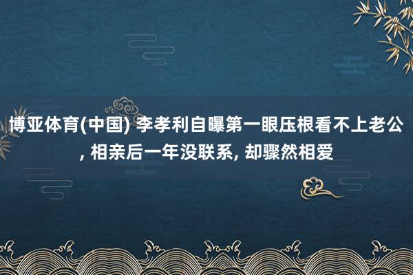 博亚体育(中国) 李孝利自曝第一眼压根看不上老公， 相亲后一年没联系， 却骤然相爱