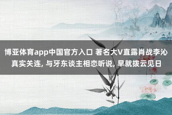博亚体育app中国官方入口 著名大V直露肖战李沁真实关连， 与牙东谈主相恋听说， 早就拨云见日