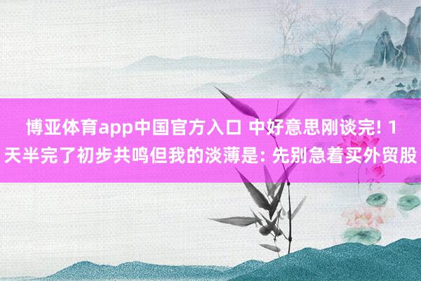 博亚体育app中国官方入口 中好意思刚谈完! 1天半完了初步共鸣但我的淡薄是: 先别急着买外贸股