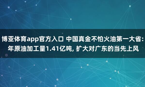博亚体育app官方入口 中国真金不怕火油第一大省: 年原油加工量1.41亿吨， 扩大对广东的当先上风