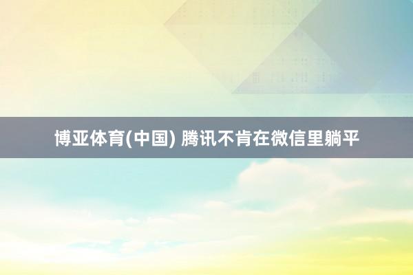 博亚体育(中国) 腾讯不肯在微信里躺平