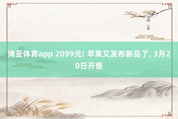 博亚体育app 2099元! 苹果又发布新品了， 3月20日开售