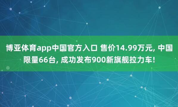 博亚体育app中国官方入口 售价14.99万元， 中国限量66台， 成功发布900新旗舰拉力车!