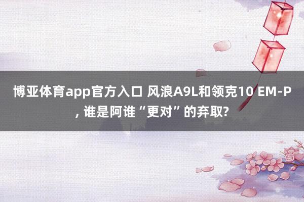 博亚体育app官方入口 风浪A9L和领克10 EM-P， 谁是阿谁“更对”的弃取?