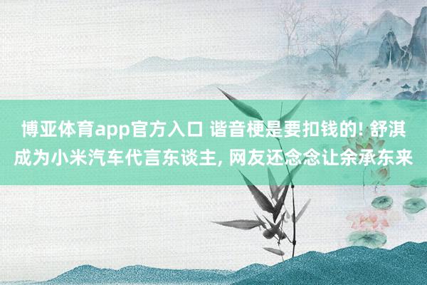 博亚体育app官方入口 谐音梗是要扣钱的! 舒淇成为小米汽车代言东谈主， 网友还念念让余承东来