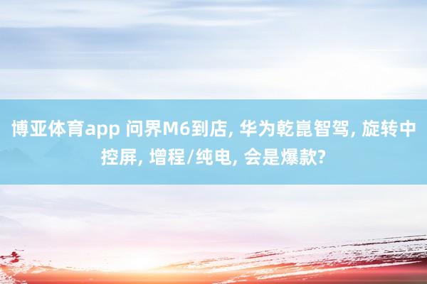 博亚体育app 问界M6到店， 华为乾崑智驾， 旋转中控屏， 增程/纯电， 会是爆款?