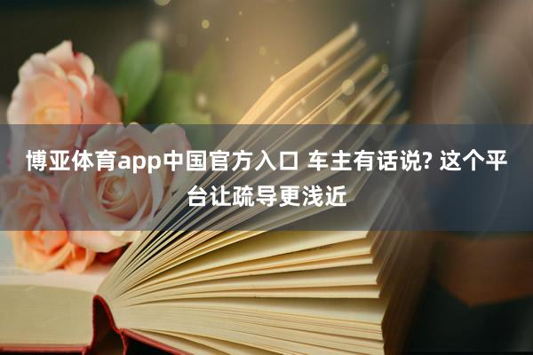 博亚体育app中国官方入口 车主有话说? 这个平台让疏导更浅近