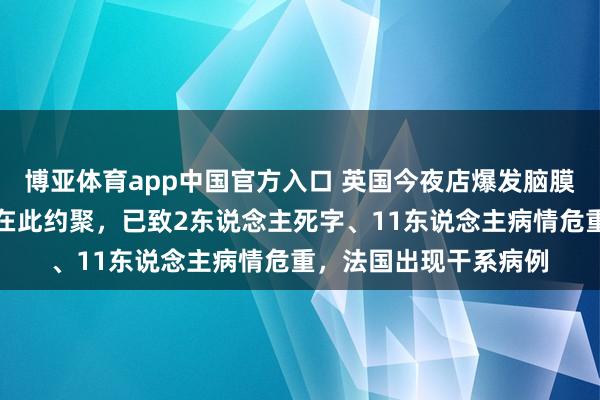 博亚体育app中国官方入口 英国今夜店爆发脑膜炎疫情，多半学生曾在此约聚，已致2东说念主死字、11东说念主病情危重，法国出现干系病例