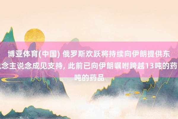博亚体育(中国) 俄罗斯欢跃将持续向伊朗提供东说念主说念成见支持， 此前已向伊朗嘱咐跨越13吨的药品