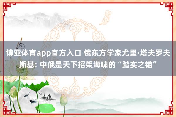 博亚体育app官方入口 俄东方学家尤里·塔夫罗夫斯基: 中俄是天下招架海啸的“踏实之锚”