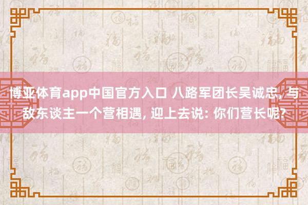 博亚体育app中国官方入口 八路军团长吴诚忠， 与敌东谈主一个营相遇， 迎上去说: 你们营长呢?