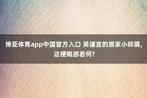 博亚体育app中国官方入口 吴谨言的居家小碎屑， 这梗概感若何?