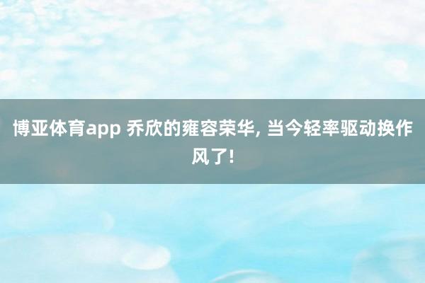 博亚体育app 乔欣的雍容荣华， 当今轻率驱动换作风了!