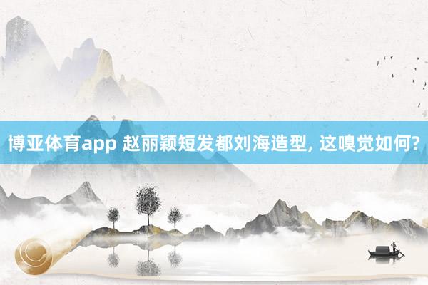 博亚体育app 赵丽颖短发都刘海造型， 这嗅觉如何?