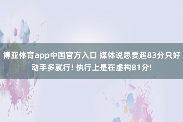 博亚体育app中国官方入口 媒体说思要超83分只好动手多就行! 执行上是在虚构81分!