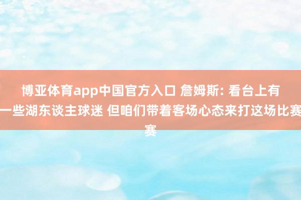 博亚体育app中国官方入口 詹姆斯: 看台上有一些湖东谈主球迷 但咱们带着客场心态来打这场比赛