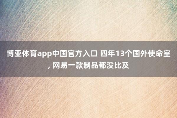 博亚体育app中国官方入口 四年13个国外使命室, 网易一款制品都没比及