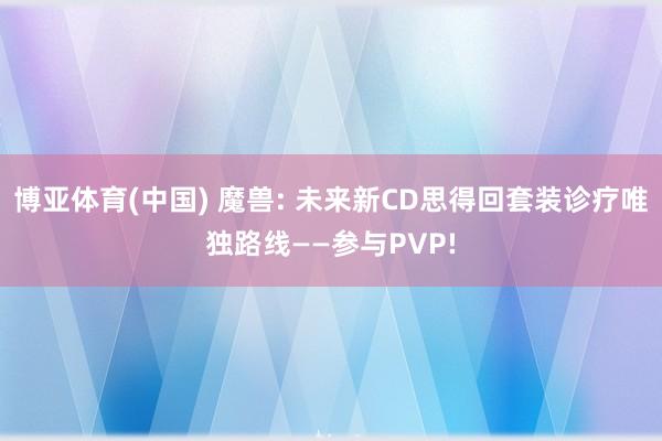 博亚体育(中国) 魔兽: 未来新CD思得回套装诊疗唯独路线——参与PVP!