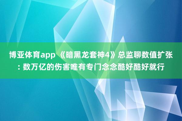 博亚体育app 《暗黑龙套神4》总监聊数值扩张: 数万亿的伤害唯有专门念念酷好酷好就行