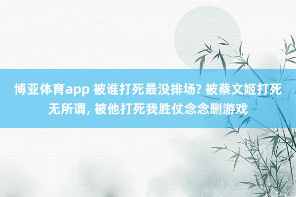 博亚体育app 被谁打死最没排场? 被蔡文姬打死无所谓, 被他打死我胜仗念念删游戏