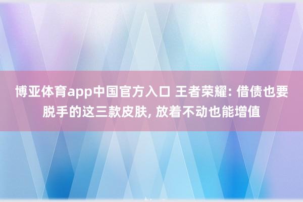 博亚体育app中国官方入口 王者荣耀: 借债也要脱手的这三款皮肤, 放着不动也能增值