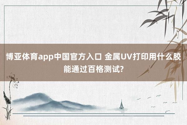 博亚体育app中国官方入口 金属UV打印用什么胶能通过百格测试?