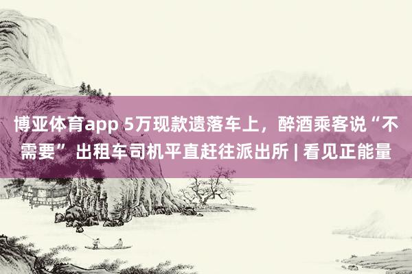 博亚体育app 5万现款遗落车上，醉酒乘客说“不需要” 出租车司机平直赶往派出所 | 看见正能量
