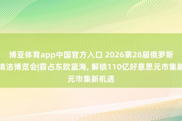 博亚体育app中国官方入口 2026第28届俄罗斯国际清洁博览会|霸占东欧蓝海， 解锁110亿好意思元市集新机遇