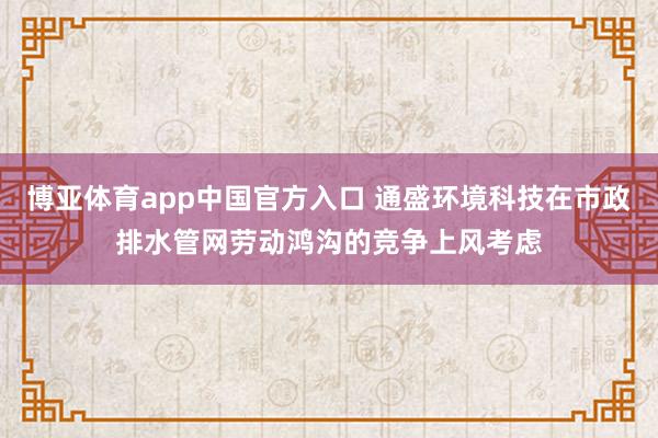 博亚体育app中国官方入口 通盛环境科技在市政排水管网劳动鸿沟的竞争上风考虑