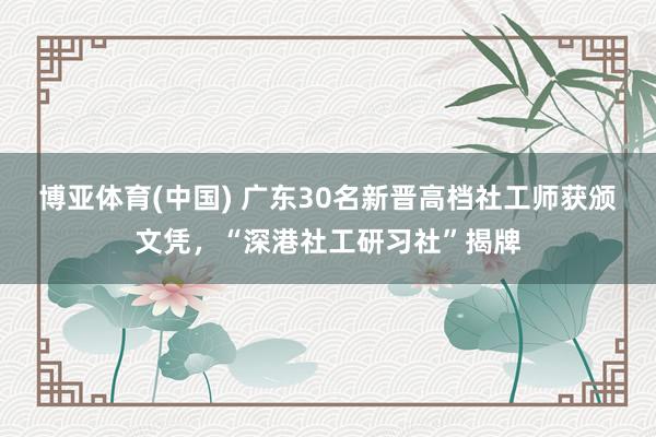 博亚体育(中国) 广东30名新晋高档社工师获颁文凭，“深港社工研习社”揭牌