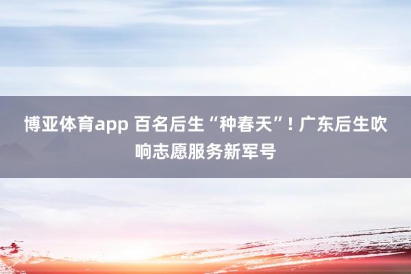 博亚体育app 百名后生“种春天”! 广东后生吹响志愿服务新军号