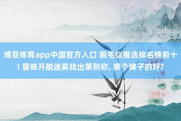博亚体育app中国官方入口 脱毛仪推选排名榜前十! 冒昧开脱迷雾找出第别称， 哪个牌子的好?