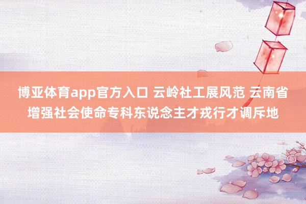 博亚体育app官方入口 云岭社工展风范 云南省增强社会使命专科东说念主才戎行才调斥地