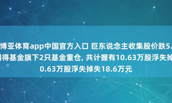 博亚体育app中国官方入口 巨东说念主收集股价跌5.02%， 西部利得基金旗下2只基金重仓， 共计握有10.63万股浮失掉失18.6万元