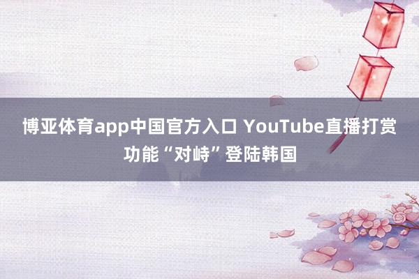 博亚体育app中国官方入口 YouTube直播打赏功能“对峙”登陆韩国