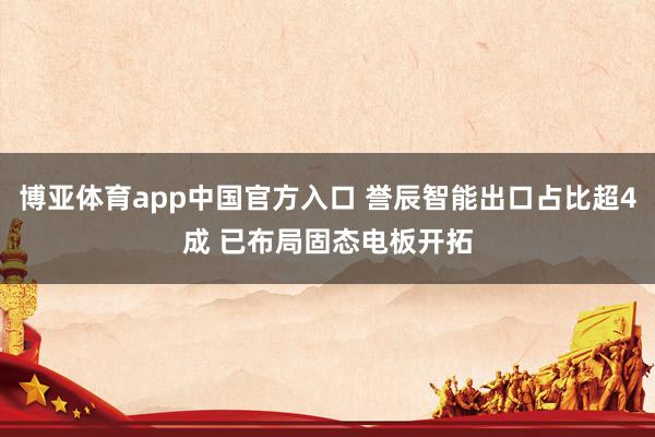 博亚体育app中国官方入口 誉辰智能出口占比超4成 已布局固态电板开拓