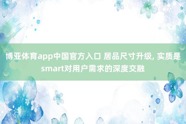 博亚体育app中国官方入口 居品尺寸升级, 实质是smart对用户需求的深度交融
