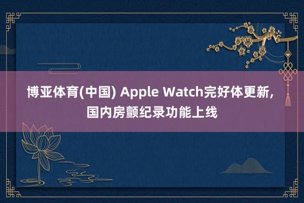 博亚体育(中国) Apple Watch完好体更新， 国内房颤纪录功能上线