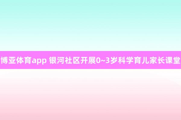 博亚体育app 银河社区开展0~3岁科学育儿家长课堂