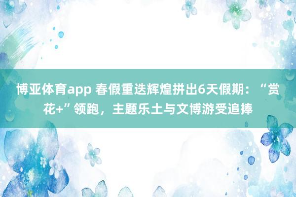 博亚体育app 春假重迭辉煌拼出6天假期：“赏花+”领跑，主题乐土与文博游受追捧