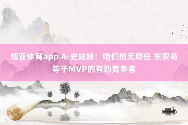博亚体育app A·史姑娘：咱们别无聘任 东契奇等于MVP的有劲竞争者