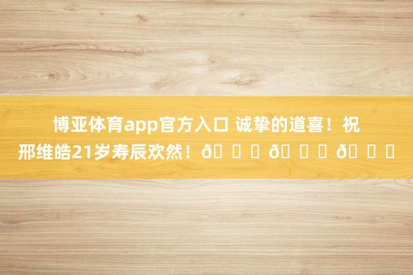 博亚体育app官方入口 诚挚的道喜！祝邢维皓21岁寿辰欢然！🎂🎂🎂