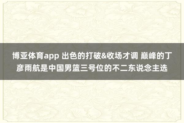 博亚体育app 出色的打破&收场才调 巅峰的丁彦雨航是中国男篮三号位的不二东说念主选