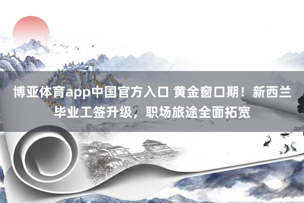 博亚体育app中国官方入口 黄金窗口期！新西兰毕业工签升级，职场旅途全面拓宽