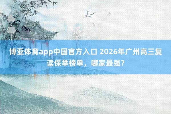 博亚体育app中国官方入口 2026年广州高三复读保举榜单，哪家最强？