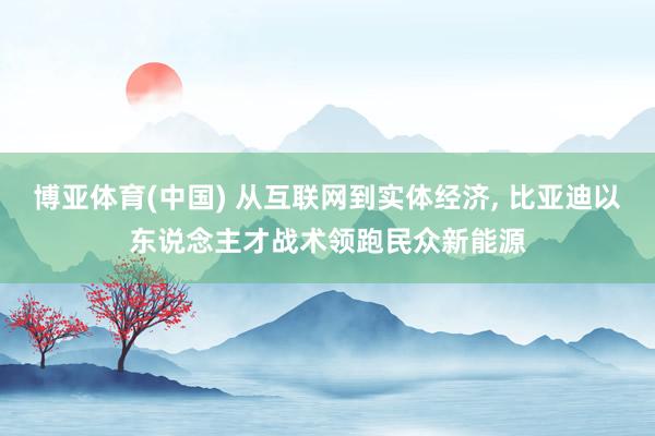 博亚体育(中国) 从互联网到实体经济， 比亚迪以东说念主才战术领跑民众新能源