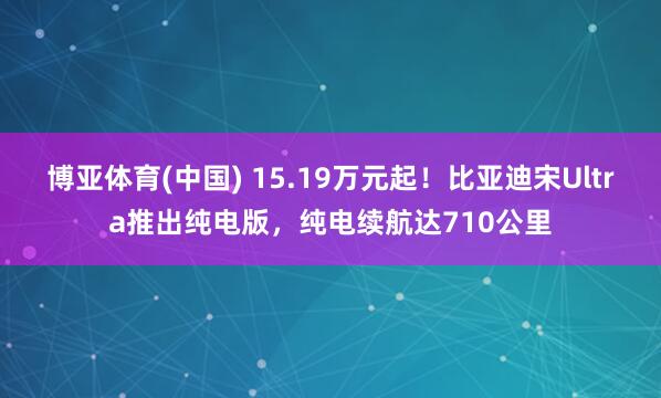 博亚体育(中国) 15.19万元起！比亚迪宋Ultra推出纯电版，纯电续航达710公里