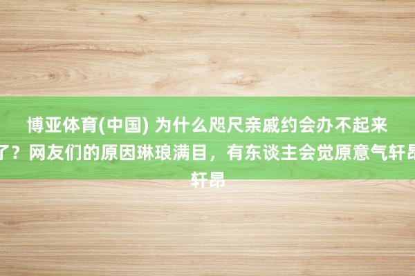 博亚体育(中国) 为什么咫尺亲戚约会办不起来了？网友们的原因琳琅满目，有东谈主会觉原意气轩昂