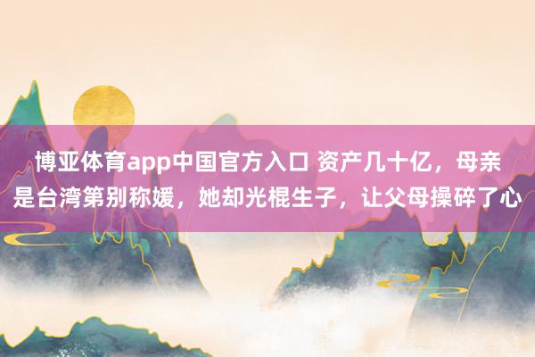博亚体育app中国官方入口 资产几十亿，母亲是台湾第别称媛，她却光棍生子，让父母操碎了心