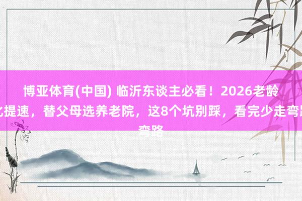 博亚体育(中国) 临沂东谈主必看！2026老龄化提速，替父母选养老院，这8个坑别踩，看完少走弯路